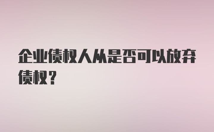 企业债权人从是否可以放弃债权?