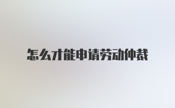 怎么才能申请劳动仲裁