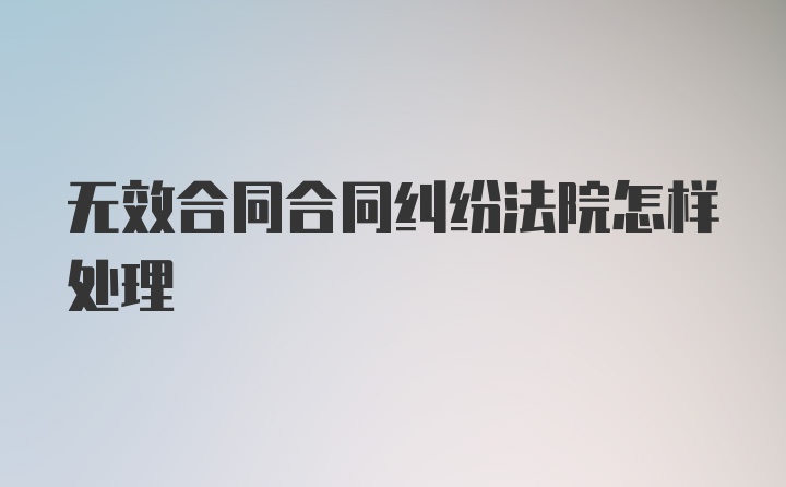 无效合同合同纠纷法院怎样处理