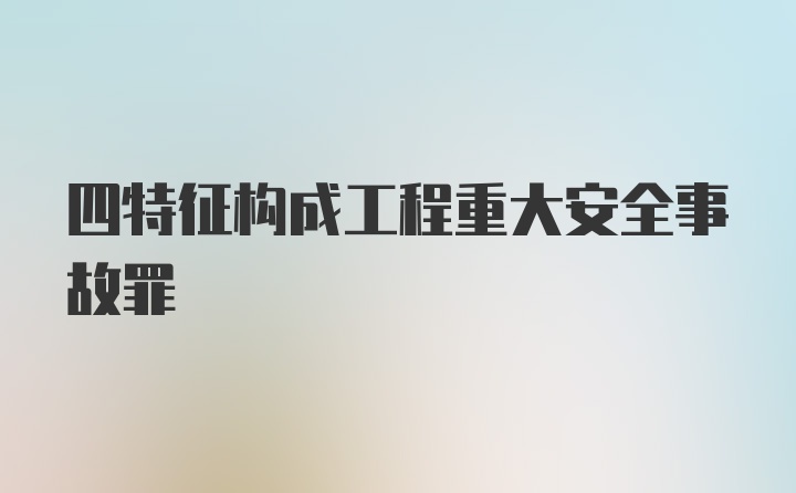 四特征构成工程重大安全事故罪