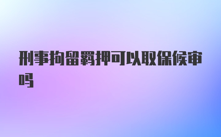 刑事拘留羁押可以取保候审吗