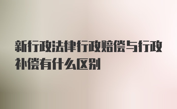 新行政法律行政赔偿与行政补偿有什么区别