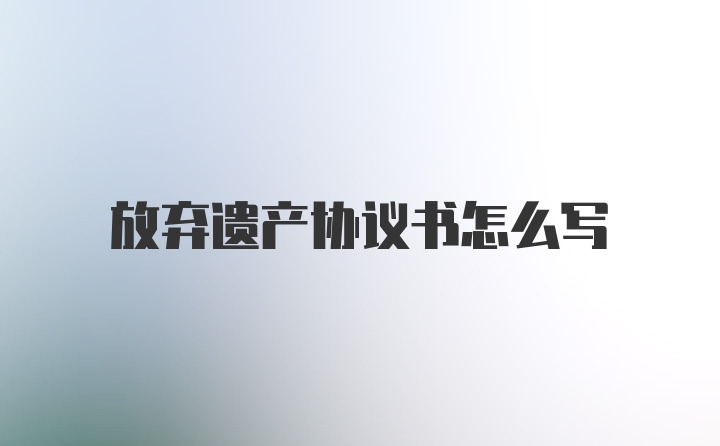 放弃遗产协议书怎么写