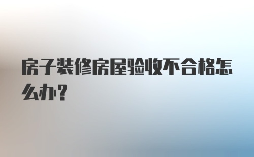 房子装修房屋验收不合格怎么办？