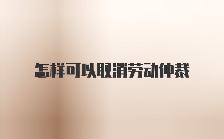 怎样可以取消劳动仲裁