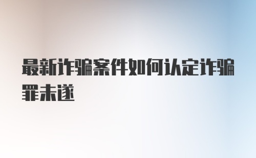 最新诈骗案件如何认定诈骗罪未遂