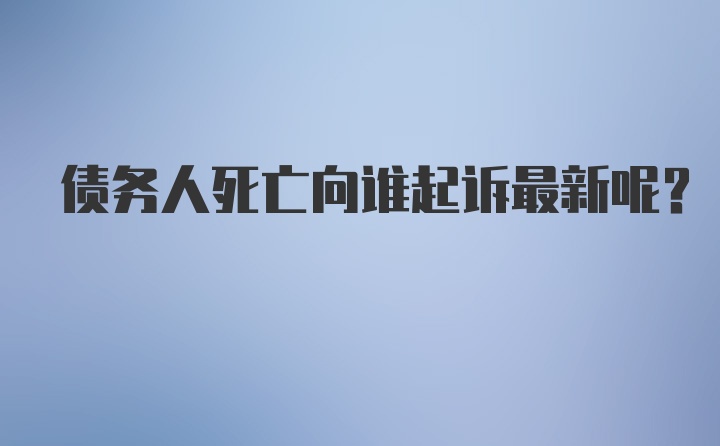 债务人死亡向谁起诉最新呢？