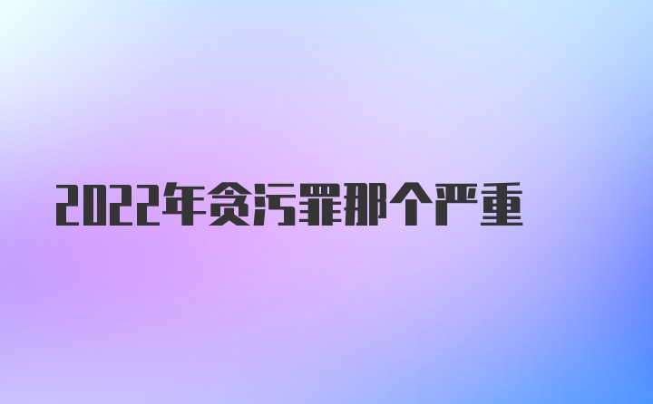 2022年贪污罪那个严重