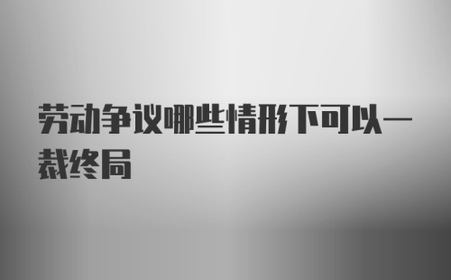 劳动争议哪些情形下可以一裁终局