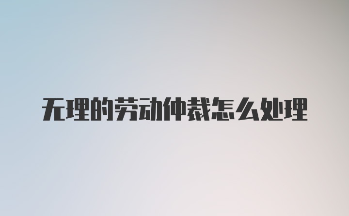 无理的劳动仲裁怎么处理