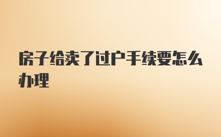 房子给卖了过户手续要怎么办理