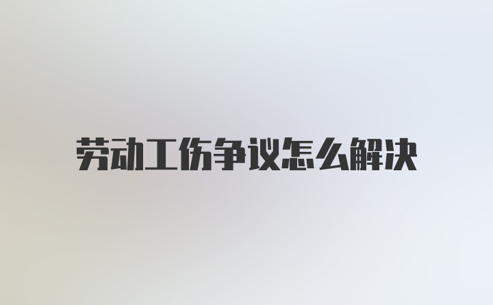 劳动工伤争议怎么解决