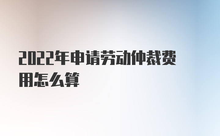 2022年申请劳动仲裁费用怎么算