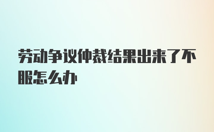 劳动争议仲裁结果出来了不服怎么办