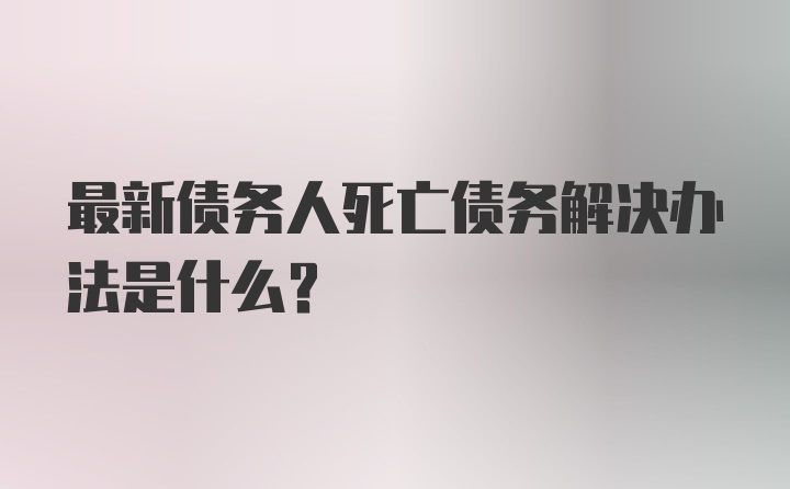 最新债务人死亡债务解决办法是什么？