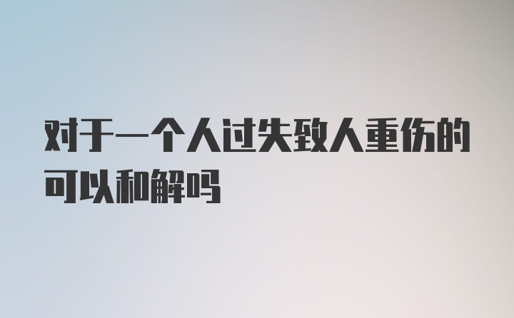 对于一个人过失致人重伤的可以和解吗