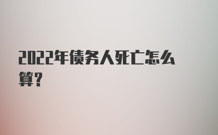 2022年债务人死亡怎么算？