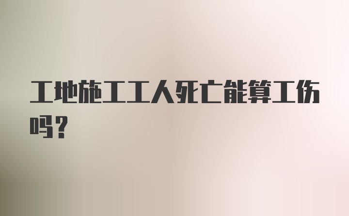 工地施工工人死亡能算工伤吗？