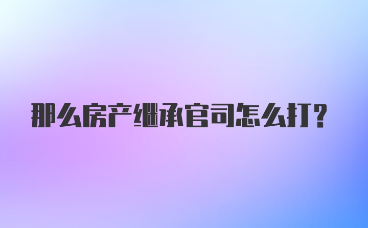 那么房产继承官司怎么打？