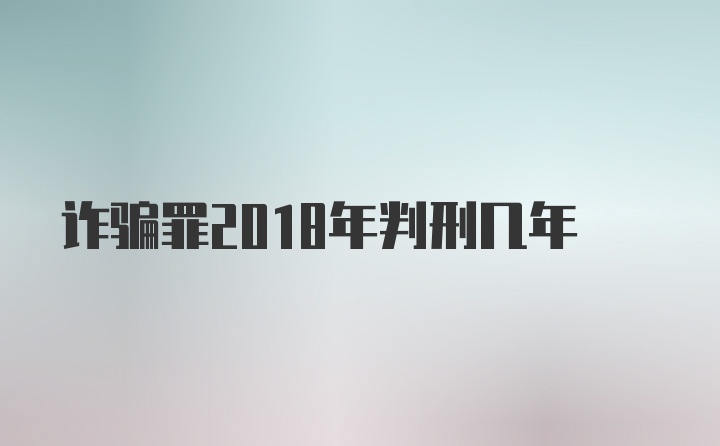 诈骗罪2018年判刑几年