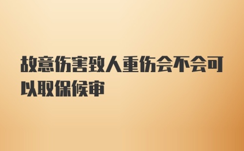 故意伤害致人重伤会不会可以取保候审