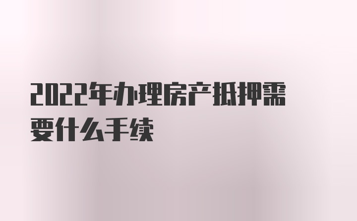 2022年办理房产抵押需要什么手续