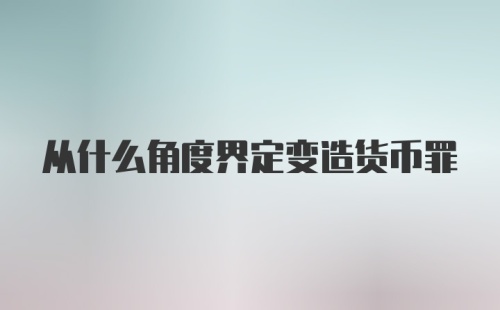 从什么角度界定变造货币罪