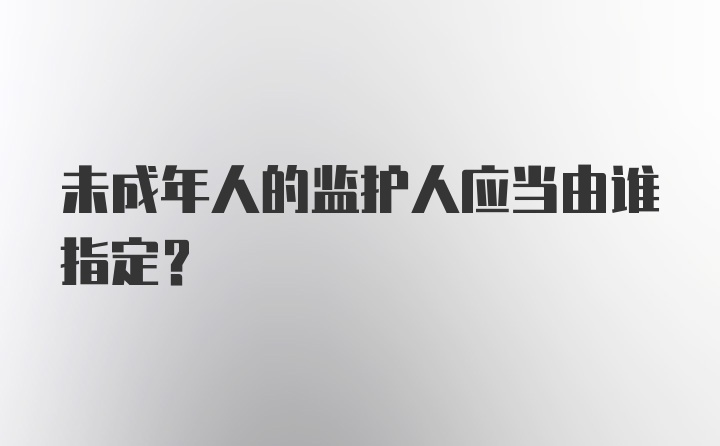 未成年人的监护人应当由谁指定?