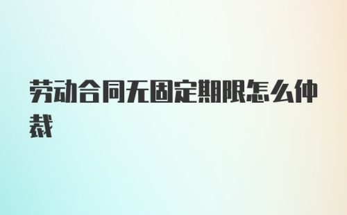 劳动合同无固定期限怎么仲裁