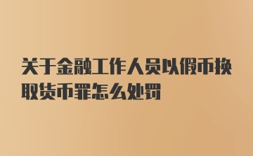 关于金融工作人员以假币换取货币罪怎么处罚