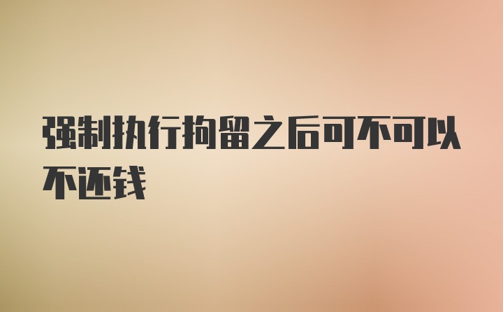 强制执行拘留之后可不可以不还钱