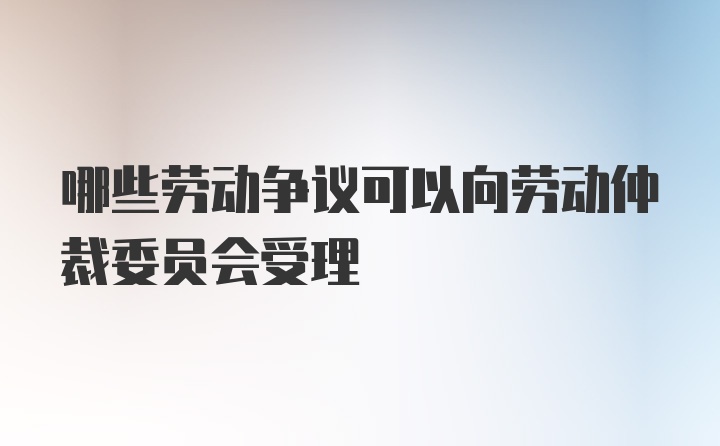 哪些劳动争议可以向劳动仲裁委员会受理