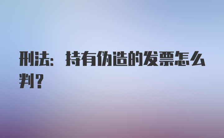 刑法:持有伪造的发票怎么判?