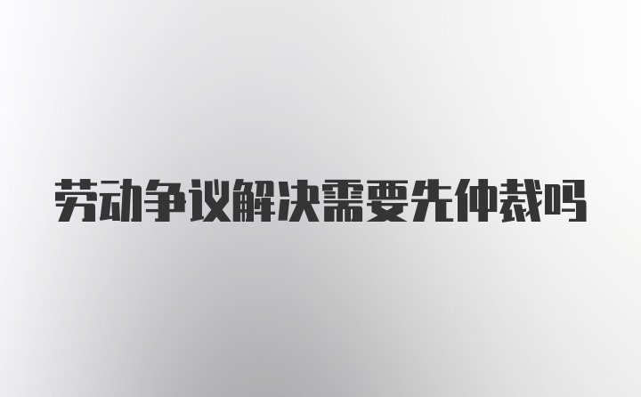 劳动争议解决需要先仲裁吗