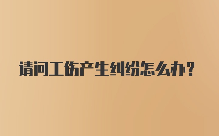 请问工伤产生纠纷怎么办？