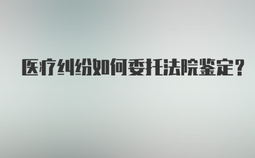 医疗纠纷如何委托法院鉴定？