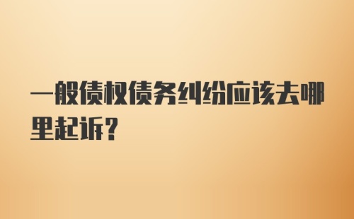 一般债权债务纠纷应该去哪里起诉？