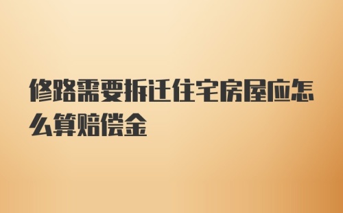 修路需要拆迁住宅房屋应怎么算赔偿金