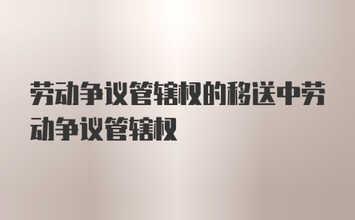 劳动争议管辖权的移送中劳动争议管辖权