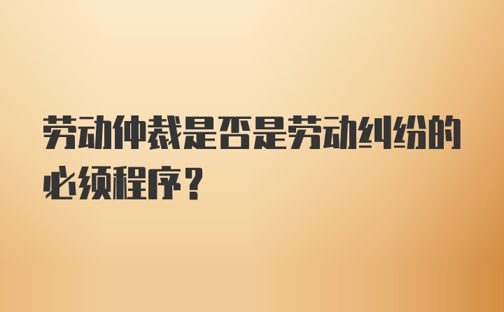 劳动仲裁是否是劳动纠纷的必须程序?