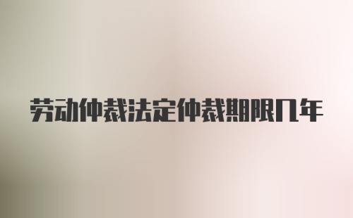 劳动仲裁法定仲裁期限几年