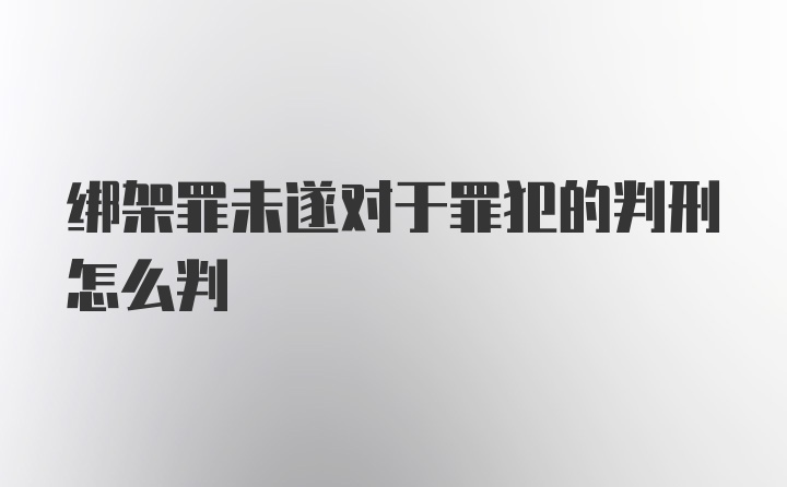 绑架罪未遂对于罪犯的判刑怎么判