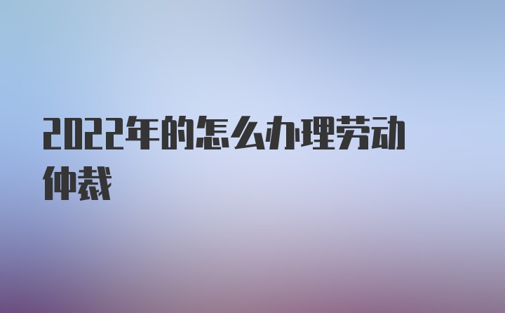 2022年的怎么办理劳动仲裁