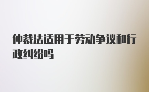 仲裁法适用于劳动争议和行政纠纷吗