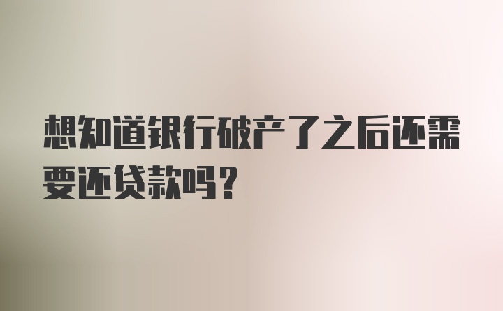 想知道银行破产了之后还需要还贷款吗?