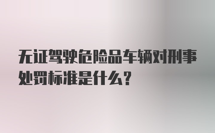 无证驾驶危险品车辆对刑事处罚标准是什么？