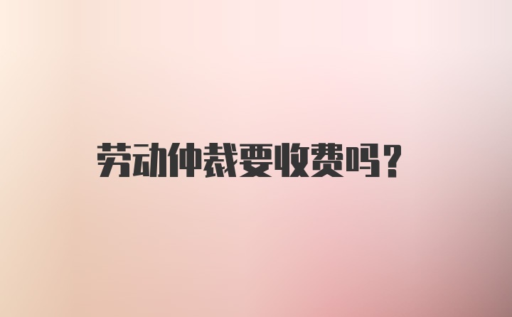 劳动仲裁要收费吗？