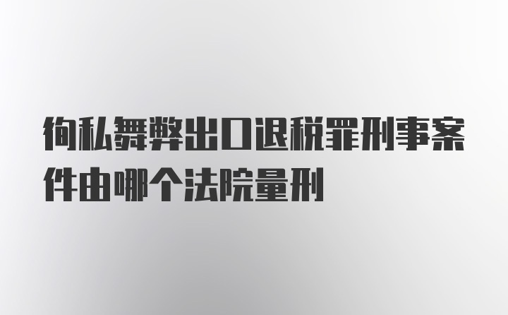 徇私舞弊出口退税罪刑事案件由哪个法院量刑