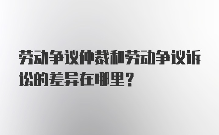 劳动争议仲裁和劳动争议诉讼的差异在哪里？