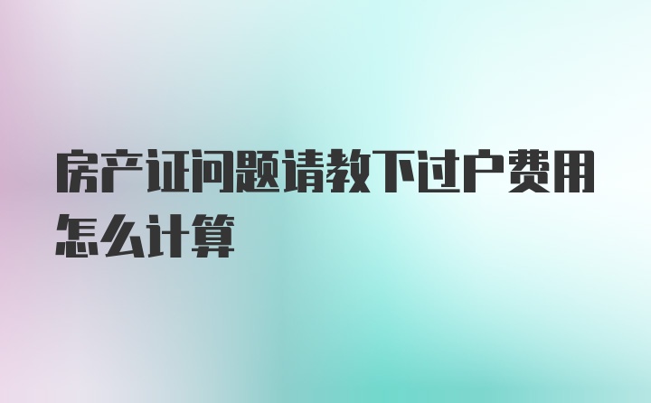 房产证问题请教下过户费用怎么计算